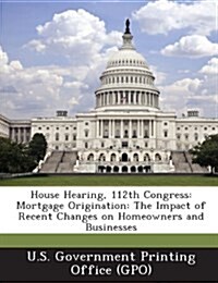 House Hearing, 112th Congress: Mortgage Origination: The Impact of Recent Changes on Homeowners and Businesses (Paperback)