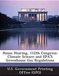 House Hearing, 112th Congress: Climate Science and EPAs Greenhouse Gas Regulations (Paperback)