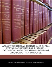An ACT to Reform, Extend, and Repeal Certain Agricultural Research, Extension, and Education Programs, and for Other Purposes. (Paperback)