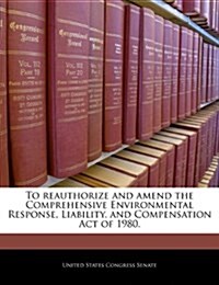 To Reauthorize and Amend the Comprehensive Environmental Response, Liability, and Compensation Act of 1980. (Paperback)