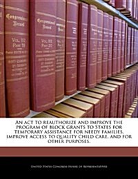 An  ACT to Reauthorize and Improve the Program of Block Grants to States for Temporary Assistance for Needy Families, Improve Access to Quality Child (Paperback)