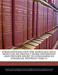 Straightening Out the Mortgage Mess: How Can We Protect Home Ownership and Provide Relief to Consumers in Financial Distress? (Part I) (Paperback)