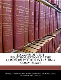 To Consider the Reauthorization of the Commodity Futures Trading Commission (Paperback)