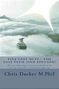 Five Last Acts - The Exit Path (2015 Edition): The Arts and Science of Rational Suicide in the Face of Unbearable, Unrelievable Suffering (Paperback)