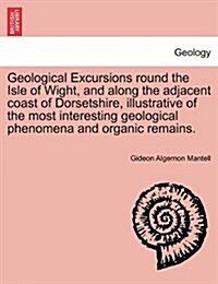 Geological Excursions Round the Isle of Wight, and Along the Adjacent Coast of Dorsetshire, Illustrative of the Most Interesting Geological Phenomena (Paperback)