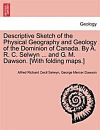 Descriptive Sketch of the Physical Geography and Geology of the Dominion of Canada. by A. R. C. Selwyn ... and G. M. Dawson. [With Folding Maps.] (Paperback)