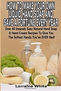 How to Make Your Own Liquid Hand Soap & Save a Fortune Every Year: Over 40 Insanely Easy Natural Hand Soap & Hand Cream Recipes to Give You the Softes (Paperback)