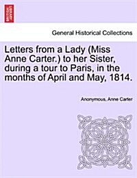 Letters from a Lady (Miss Anne Carter.) to Her Sister, During a Tour to Paris, in the Months of April and May, 1814. (Paperback)