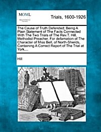 The Cause of Truth Defended; Being a Plain Statement of the Facts Connected with the Two Trials of the REV.T. Hill, Methodist Preacher, for Defamation (Paperback)