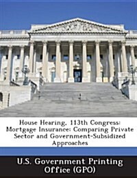House Hearing, 113th Congress: Mortgage Insurance: Comparing Private Sector and Government-Subsidized Approaches (Paperback)