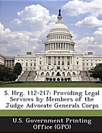 S. Hrg. 112-217: Providing Legal Services by Members of the Judge Advocate Generals Corps (Paperback)