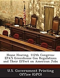 House Hearing, 112th Congress: EPAs Greenhouse Gas Regulations and Their Effect on American Jobs (Paperback)