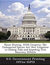 House Hearing, 112th Congress: The Endangered Species ACT: How Litigation Is Costing Jobs and Impeding True Recovery Efforts (Paperback)