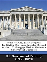 House Hearing, 112th Congress: Facilitating Continued Investor Demand in the U.S. Mortgage Market Without a Government Guarantee (Paperback)