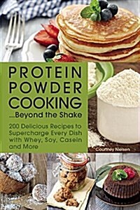 Protein Powder Cooking... Beyond the Shake: 200 Delicious Recipes to Supercharge Every Dish with Whey, Soy, Casein and More (Paperback)