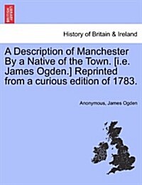 A Description of Manchester by a Native of the Town. [I.E. James Ogden.] Reprinted from a Curious Edition of 1783. (Paperback)
