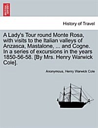 A Ladys Tour Round Monte Rosa, with Visits to the Italian Valleys of Anzasca, Mastalone, ... and Cogne. in a Series of Excursions in the Years 1850-5 (Paperback)