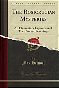 The Rosicrucian Mysteries: An Elementary Exposition of Their Secret Teachings (Classic Reprint) (Paperback)