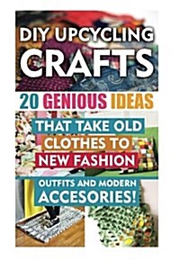 DIY Up-Cycling Crafts: 20 Genius Ideas That Take Old Clothes to New Fashion Outfits and Modern Accessories!: (Upcycling Crafts, DIY Projects, (Paperback)