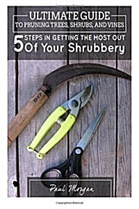 Ultimate Guide to Pruning Trees, Shrubs, and Vines: 5 Steps in Getting the Most Out of Your Shrubbery (Paperback)