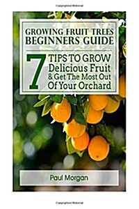 Growing Fruit Trees Beginners Guide: 7 Tips to Grow Delicious Fruit & Get the Most Out of Your Orchard (Paperback)