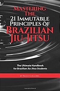 Mastering the 21 Immutable Principles of Brazilian Jiu-Jitsu: The Ultimate Handbook for Brazilian Jiu-Jitsu Students (Paperback)