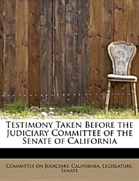 Testimony Taken Before the Judiciary Committee of the Senate of California (Paperback)