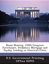 House Hearing, 110th Congress: Foreclosure, Predatory Mortgage and Payday Lending in Americas Cities (Paperback)