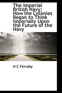 The Imperial British Navy; How the Colonies Began to Think Imperially Upon the Future of the Navy (Hardcover)