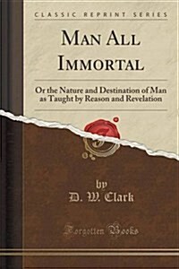 Man All Immortal: Or the Nature and Destination of Man as Taught by Reason and Revelation (Classic Reprint) (Paperback)