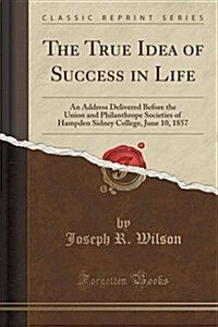 The True Idea of Success in Life: An Address Delivered Before the Union and Philanthrope Societies of Hampden Sidney College, June 10, 1857 (Classic R (Paperback)