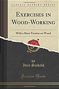 Exercises in Wood-Working: With a Short Treatise on Wood (Classic Reprint) (Paperback)