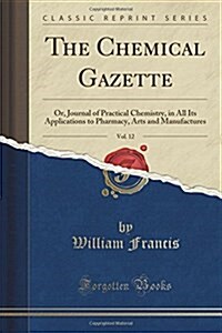 The Chemical Gazette, Vol. 12: Or, Journal of Practical Chemistry, in All Its Applications to Pharmacy, Arts and Manufactures (Classic Reprint) (Paperback)