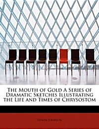 The Mouth of Gold a Series of Dramatic Sketches Illustrating the Life and Times of Chrysostom (Paperback)