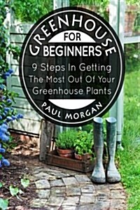 Greenhouse for Beginners: 9 Steps in Getting the Most Out of Your Green House Plants (Paperback)