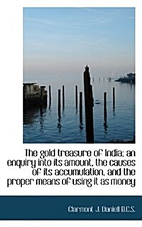 The Gold Treasure of India; An Enquiry Into Its Amount, the Causes of Its Accumulation, and the Prop (Paperback)