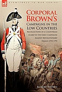 Corporal Browns Campaigns in the Low Countries: Recollections of a Coldstream Guard in the Early Campaigns Against Revolutionary France 1793-1795 (Hardcover, Revised)