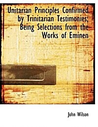 Unitarian Principles Confirmed by Trinitarian Testimonies; Being Selections from the Works of Eminen (Hardcover)