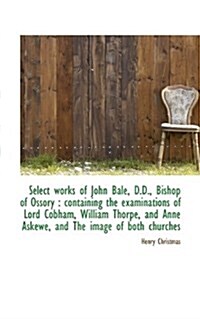 Select Works of John Bale, D.D., Bishop of Ossory: Containing the Examinations of Lord Cobham, Will (Paperback)