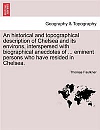 An Historical and Topographical Description of Chelsea and Its Environs, Interspersed with Biographical Anecdotes of ... Eminent Persons Who Have Resi (Paperback)