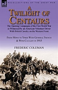 A Twilight of Centaurs: The Opening Campaigns of the First World War as Witnessed by an American Volunteer Driver with British Cavalry on the (Paperback)
