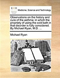 Observations on the History and Cure of the Asthma; In Which the Propriety of Using the Cold Bath in That Disorder Is Fully Considered. by Michael Rya (Paperback)