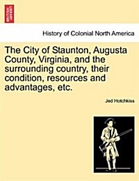 The City of Staunton, Augusta County, Virginia, and the Surrounding Country, Their Condition, Resources and Advantages, Etc. (Paperback)