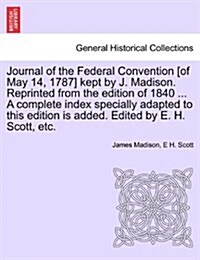 Journal of the Federal Convention [Of May 14, 1787] Kept by J. Madison. Reprinted from the Edition of 1840 ... a Complete Index Specially Adapted to T (Paperback)