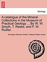 A Catalogue of the Mineral Collections in the Museum of Practical Geology ... by W. W. Smyth, T. Reeks, and F. W. Rudler. (Paperback)