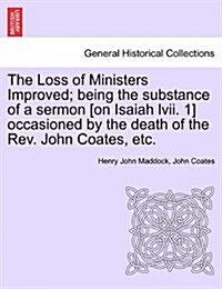 The Loss of Ministers Improved; Being the Substance of a Sermon [On Isaiah LVII. 1] Occasioned by the Death of the REV. John Coates, Etc. (Paperback)