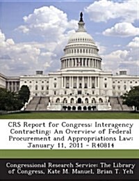 Crs Report for Congress: Interagency Contracting: An Overview of Federal Procurement and Appropriations Law: January 11, 2011 - R40814 (Paperback)