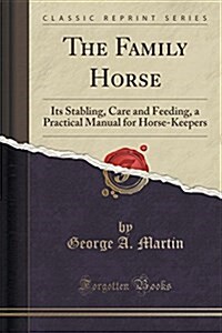 The Family Horse, Its Stabling, Care and Feeding: A Practical Manual for Horse-Keepers (Classic Reprint) (Paperback)