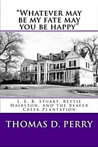 Whatever may be my fate may you be happy.: J. E. B. Stuart, Bettie Hairston, and the Beaver Creek Plantation (Paperback)