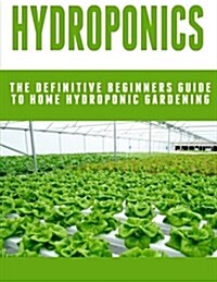 Hydroponics: The Definitive Beginners Guide To Home Hydroponic Gardening (Paperback)